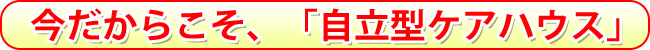 今だからこそ、「自立型ケアハウス」