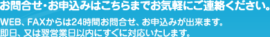 お問合せ・お申込みはこちらまでお気軽にご連絡ください。WEB（ウェブ）、FAXからは24時間お問合せ、お申込みが出来ます。即日、又は翌営業日以内にすぐに対応いたします。